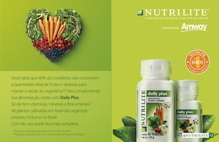 Você sabia que 60% dos brasileiros não consomem
a quantidade ideal de frutas e verduras para
manter a saúde do organismo*
? Para complementar
sua alimentação, conte com Daily Plus.
Só ele tem vitaminas, minerais e fitonutrientes**
de plantas cultivadas em fazendas orgânicas
próprias, inclusive no Brasil.
Com ele, sua saúde fica mais completa.
1
N
UTRILIT
E
em
SU
P
LEMENTOS ALIMEN
TARES
NÚMERO
***
*Pesquisa conduzida pelo Instituto de Saúde Nutrilite.
**Naturalmente presentes nos concentrados de frutas e hortaliças. 13
 