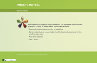 NUTRILITE™
Daily Plus
VitaminaseMinerais
Multivitamínico completo com 12 vitaminas, 10 minerais e fitonutrientes*
que ajuda a suprir as necessidades diárias de nutrientes
•	 Desenvolvido especialmente para os brasileiros
•	 Contêm os exclusivos concentrados Nutrilite de acerola, espinafre, mirtilo,
	 raiz-forte e cenoura
•	 Não contêm glúten
•	 Zero caloria
*Naturalmente presentes nos concentrados de frutas e hortaliças.
14
 