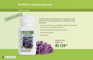 NUTRILITE™
Cal Mag D Advanced
VitaminaseMinerais
R$129,90
Contêm 90 tabletes
Código 110609
Fonte de cálcio, magnésio, zinco, manganês e fonte
de vitamina D, que contribui para o fortalecimento
dos ossos
•	 Fornece 100% da recomendação diária de vitamina D,
	 que melhora a absorção de cálcio
•	 Contêm ingredientes de fontes naturais
•	 Não contêm glúten
•	 Zero caloria
CAMPEÃO DE VENDAS
16
 