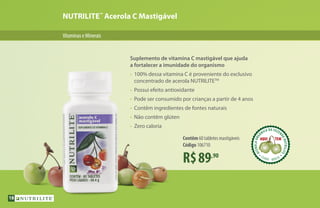 NUTRILITE™
Acerola C Mastigável
R$89,90
Contêm 60 tabletes mastigáveis
Código 106710
VitaminaseMinerais
Suplemento de vitamina C mastigável que ajuda
a fortalecer a imunidade do organismo
•	 100% dessa vitamina C é proveniente do exclusivo
	 concentrado de acerola NUTRILITETM
•	 Possui efeito antioxidante
•	 Pode ser consumido por crianças a partir de 4 anos
•	 Contêm ingredientes de fontes naturais
•	 Não contêm glúten
•	 Zero caloria
ACEROLAORG
ÂNICA DA FAZEN
DANUTRILITE
CEARÁ  BRASIL
ACEROLABRAS
ILEIRA DA FAZE
NDANUTRILITE
UBAJARA  CEARÁ
ACEROLABRAS
ILEIRA DA FAZE
NDANUTRILITE
18
 