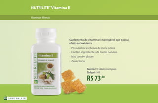 NUTRILITE™
Vitamina E
VitaminaseMinerais
R$73,90
Contêm 110 tabletes mastigáveis
Código A4309
Suplemento de vitamina E mastigável, que possui
efeito antioxidante
•	 Possui sabor exclusivo de mel e nozes
•	 Contêm ingredientes de fontes naturais
•	 Não contêm glúten
•	 Zero caloria
20
 