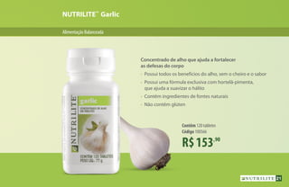 AlimentaçãoBalanceada
NUTRILITE™
Garlic
R$153,90
Contêm 120 tabletes
Código 100566
Concentrado de alho que ajuda a fortalecer
as defesas do corpo
•	 Possui todos os benefícios do alho, sem o cheiro e o sabor
•	 Possui uma fórmula exclusiva com hortelã-pimenta,
	 que ajuda a suavizar o hálito
•	 Contêm ingredientes de fontes naturais
•	 Não contêm glúten
21
 