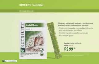 NUTRILITE™
Invisifiber
AlimentaçãoBalanceada
R$99,90
Contêm 30 sachês de 4,5g cada
Código 102736
*Seu consumo deve estar associado a uma alimentação
equilibrada e a hábitos de vida saudáveis.
Fibras em pó naturais, solúveis e invisíveis que
auxiliam no funcionamento do intestino*
•	 Podem ser misturadas com qualquer alimento,
	 pois não têm gosto nem cheiro
•	 Contêm ingredientes de fontes naturais
•	 Não contêm glúten
24
 
