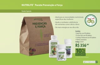 NUTRILITE™
Pacote Prevenção e Força
PacotesEspeciais
•	 Ideal para as necessidades nutricionais
	 específicas das mulheres
•	 Ajuda a combater a deficiência
	 de nutrientes como cálcio e ferro
•	 Dá mais energia ao seu dia a dia
ACEROLAORG
ÂNICA DA FAZEN
DANUTRILITE
CEARÁ  BRASIL
ACEROLABRAS
ILEIRA DA FAZE
NDANUTRILITE
UBAJARA  CEARÁ
ACEROLABRAS
ILEIRA DA FAZE
NDANUTRILITE
UBAJARA  CEARÁ
R$356,90*
Contêm:
1 Daily Plus com 90 tabletes
1Tri-Iron Folic com 90 tabletes
1 Cal Mag D Advanced com 90 tabletes
1 Folheto orientativo
Código 253811
*Consultar disponibilidade.
27
 