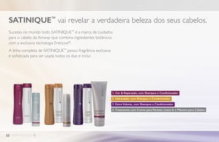 Sucesso no mundo todo, SATINIQUE™
é a marca de cuidados
para o cabelo da Amway que combina ingredientes botânicos
com a exclusiva tecnologia Enerjuve®
.
A linha completa de SATINIQUE™
possui fragrância exclusiva
e sofisticada para ser usada todos os dias e inclui:
SATINIQUE™
vai revelar a verdadeira beleza dos seus cabelos.
1. Cor  Reparação, com Shampoo e Condicionador
2. Hidratação, com Shampoo e Condicionador
3. Extra Volume, com Shampoo e Condicionador
4. Tratamento com Creme para Pentear, Leave In e Máscara para Cabelos
32
 