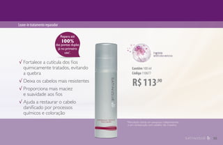 Leave-intratamentoreparador
Contêm 100 ml
Código 110677
√ Fortalece a cutícula dos fios
quimicamente tratados, evitando
a quebra
√ Deixa os cabelos mais resistentes
√ Proporciona mais maciez 		
e suavidade aos fios
√ Ajuda a restaurar o cabelo
danificado por processos
químicos e coloração
Repara até
100%
das pontas duplas
já no primeiro
uso*
.
*Resultado obtido em pesquisas independentes
e em comparação com cabelos não tratados.
R$113,90
35
 
