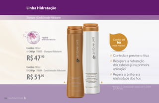Cabelos até
6x
mais macios*
.
Linha Hidratação
ShampooeCondicionadorHidratante
R$51,90
Contêm 280 ml
B.Código 110664 - Condicionador Hidratante
√ Controla e previne o frizz
√ Recupera a hidratação
dos cabelos já na primeira
aplicação*
√ Repara o brilho e a
elasticidade dos fios
*Shampoo e Condicionador usados com o Creme
para Pentear.
A B
R$47,90
Contêm 280 ml
A.Código 110655 - Shampoo Hidratante
36
 