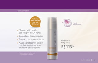 Cabelos
mais macios
por até
24 horas*
.
R$113,90
Contêm 100 ml
Código 110676
CremeparaPentear
√ Mantém a hidratação
dos fios por até 24 horas
√ Controla os fios arrepiados
√ Previne contra pontas duplas
√ Ajuda a proteger os cabelos
dos danos causados pelo
secador e pela chapinha
*Quando usado com o Shampoo
e Condicionador Hidratação.
37
 