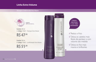 Cabelos
mais leves
e com mais
movimento.
Linha Extra Volume
ShampooeCondicionadorExtraVolume
√ Reduz o frizz
√ Deixa os cabelos mais
fáceis de pentear e com
volume sob medida
√ Deixa os fios mais
macios e brilhantes
A B
R$47,90
Contêm 280 ml
A.Código 110657 - Shampoo ExtraVolume
R$51,90
Contêm 280 ml
B.Código 110667 - Condicionador ExtraVolume
38
 