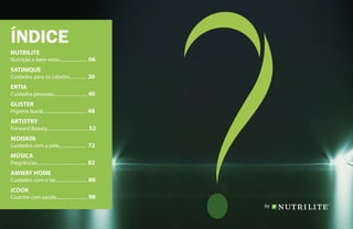 ÍNDICE
NUTRILITE
Nutrição e bem-estar........................ 06
SATINIQUE
Cuidados para os cabelos............... 30
ERTIA
Cuidados pessoais............................. 40
GLISTER
Higiene bucal...................................... 48
ARTISTRY
Forward Beauty................................... 52
MOISKIN
Cuidados com a pele........................ 72
MÚSICA
Fragrâncias........................................... 82
AMWAY HOME
Cuidados com o lar............................ 86
iCOOK
Cozinhe com saúde........................... 98
 