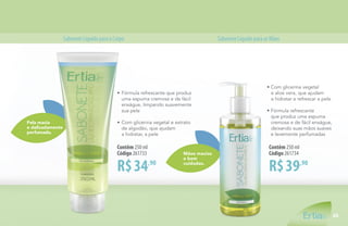 Mãos macias
e bem
cuidadas.
Pela macia
e delicadamente
perfumada.
SaboneteLíquidoparaoCorpo SaboneteLíquidoparaasMãos
R$34,90
Contêm 250 ml
Código 261733
•	Fórmula refrescante que produz
	 uma espuma cremosa e de fácil
	 enxágue, limpando suavemente
	 sua pele
•	Com glicerina vegetal e extrato
	 de algodão, que ajudam
	 a hidratar, a pele
R$39,90
Contêm 250 ml
Código 261734
• Com glicerina vegetal
e aloe vera, que ajudam
a hidratar e refrescar a pele
• Fórmula refrescante
que produz uma espuma
cremosa e de fácil enxágue,
deixando suas mãos suaves
e levemente perfumadas
45
 