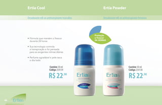 Proteção
e frescor
24 HORAS
R$22,90
Contêm 50 ml
Código 254139
R$22,90
Contêm 50 ml
Código 254138
Ertia Cool Ertia Powder
Desodoranteroll-onantitranspirantefemininoDesodoranteroll-onantitranspirantemasculino
•	Fórmula que mantém o frescor
	 durante 24 horas
•	Sua tecnologia controla
	 a transpiração e foi pensada
	 para as exigentes rotinas diárias
•	Perfume agradável e pele seca
	 o dia todo
46
 