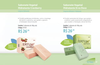 Hidrata
e esfolia
suavemente
Sabonete Vegetal
Hidratante Cranberry
Sabonete Vegetal
Hidratante Erva Doce
Limpezahidratante Limpezaesfolianteehidratante
Espuma
cremosa
e hidratante
•	Contém poderosos emolientes, como a manteiga
	 de karité e a glicerina, que ajudam a garantir
	 a hidratação natural da pele
R$26,90
Contêm 3 sabonetes de 100g cada
Código 254103
•	Contém sementes de linhaça, que ajudam
	 a esfoliar a pele suavemente, preparando-a
	 para receber a hidratação natural de Ertia
R$26,90
Contêm 3 sabonetes de 100g cada
Código 254104
47
 