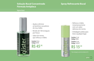 HigieneBucal
Solução Bucal Concentrada
Fórmula Antiplaca
Spray Refrescante Bucal
51
R$ 45,90
Contêm 50 ml
Código E9949
•	 Ajuda a eliminar
	 as bactérias causadoras
	 do mau hálito
•	 Rende até 100 enxágues
	 por frasco
•	 Sabor de menta,
	 que refresca o hálito
R$ 15,90
Contêm 12 ml
Código E9893
Contêm 14 ml
Código 120354*
•	 Refresca o hálito
	instantaneamente
	 com um sabor
	 delicioso de menta
•	 Embalagem prática para
	 levar a qualquer lugar
*Nova embalagem a partir de setembro de 2017.
 