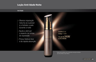 63
Loção Anti-Idade Noite
Anti-Idade
Contêm 50 ml
Código 113804
•	Oferece reparação
	 noturna ao suavizar
	 e a hidratar a pele
	 durante a noite
•	Ajuda a atenuar 		
	 o aspecto de linhas 		
	 de expressão
•	Possui textura leve
	 e de rápida absorção
*Válido para pedidos que contenham somente produtos
da linha Artistry Youth Xtend.
12x de R$34,06*
ou R$ 409,00
63
 
