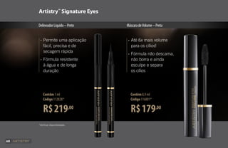 R$219,00
Contêm 1 ml
Código 112828*
R$179,00
Contêm 8,9 ml
Código 116801*
Artistry™
Signature Eyes
DelineadorLíquido–Preto MáscaradeVolume–Preta
•	Permite uma aplicação
	 fácil, precisa e de
	 secagem rápida
•	Fórmula resistente
	 à água e de longa
	duração
•	Até 6x mais volume
	 para os cílios!
•	Fórmula não descama,
	 não borra e ainda
	 esculpe e separa
	 os cílios
*Verificar disponibilidade.
68
 