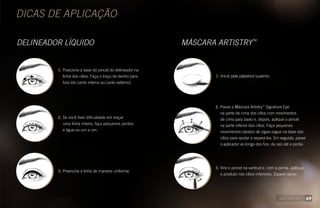DICAS DE APLICAÇÃO
DELINEADOR LÍQUIDO MÁSCARA ARTISTRY™
1. Posicione a base do pincel do delineador na
linha dos cílios. Faça o traço de dentro para
fora (do canto interno ao canto externo).
2. Se você tiver dificuldade em traçar
uma linha inteira, faça pequenos pontos
e ligue-os um a um. 
3. Preencha a linha de maneira uniforme.
1. Inicie pela pálpebra superior.
2. Passe a Máscara Artistry™
Signature Eye
na parte de cima dos cílios com movimentos
de cima para baixo e, depois, aplique o pincel
na parte inferior dos cílios. Faça pequenos
movimentos rápidos de zigue-zague na base dos
cílios para ajudar a separá-los. Em seguida, passe
o aplicador ao longo dos fios, da raiz até a ponta.
3. Vire o pincel na vertical e, com a ponta, aplique
o produto nos cílios inferiores. Espere secar.
69
 