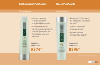 Gel Limpador Purificador Tônico Purificante
*Resultados obtidos em estudos independentes.
Pelenormalaoleosa Pelenormalaoleosa
R$74,90
Contêm 95 ml
Código 106478
R$96,90
Contêm 200 ml
Código 106479
•	Ajuda a controlar 		
	 o brilho excessivo 		
	 e a oleosidade da pele
•	Contém extrato de
	 alecrim, um adstringente
	 natural que auxilia na
	 limpeza da pele, sem
	ressecar
•	 Reduz em 92% os níveis
	 de oleosidade superficial
	 da pele*
•	Tonifica e melhora 		
	 a textura da pele
•	Ajuda a eliminar
	 as impurezas da pele
75
 