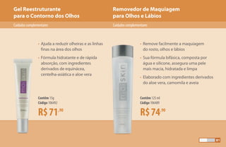 Removedor de Maquiagem
para Olhos e Lábios
Gel Reestruturante
para o Contorno dos Olhos
CuidadoscomplementaresCuidadoscomplementares
R$71,90
Contêm 15g
Código 106492
R$74,90
Contêm 125 ml
Código 106489
•	Ajuda a reduzir olheiras e as linhas
	 finas na área dos olhos
•	Fórmula hidratante e de rápida
	 absorção, com ingredientes
	 derivados de equinácea,
	 centelha-asiática e aloe vera
•	Remove facilmente a maquiagem
	 do rosto, olhos e lábios
•	Sua fórmula bifásica, composta por
	 água e silicone, assegura uma pele
	 mais macia, hidratada e limpa
•	Elaborado com ingredientes derivados
	 do aloe vera, camomila e aveia
81
 