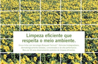 Limpeza eficiente que
respeita o meio ambiente.
Única linha com tecnologia Bioquest Formula™
: fórmulas biodegradáveis,
dermatologicamente testadas, concentradas e de alta performance.
Mais de 50 anos desenvolvendo produtos de limpeza eficientes.
 