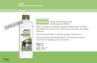 LOC™
LIMPADOR MULTIÚSO CONCENTRADO
Superfícies
R$51,90
Contêm 1 litro
Código E0001
•	Pode ser usado em qualquer superfície lavável, para remover
	 com eficiência o acúmulo da sujeira mais resistente sem deixar
	resíduos
•	Fórmula concentrada, economiza espaço e rende mais
•	Possui avançada fórmula BioquestTM
, que remove a sujeira
	 mais difícil e respeita o meio ambiente
Rende até 20 frascos com
válvula spray de 500 ml
CAMPEÃO DE VENDAS
88
 