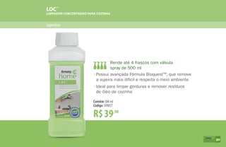 Superfícies
LOC™
LIMPADOR CONCENTRADO PARA COZINHA
R$39,90
Contêm 500 ml
Código 109857
•	Possui avançada Fórmula BioquestTM
, que remove
	 a sujeira mais díficil e respeita o meio ambiente
•	Ideal para limpar gorduras e remover resíduos
	 de óleo de cozinha
Rende até 4 frascos com válvula
spray de 500 ml
89
 