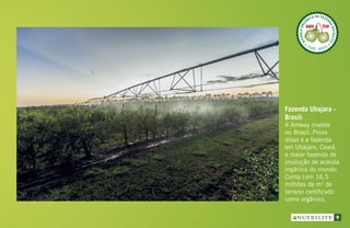 Fazenda Ubajara -
Brasil:
A Amway investe
no Brasil. Prova
disso é a fazenda
em Ubajara, Ceará,
a maior fazenda de
produção de acerola
orgânica do mundo.
Conta com 16,5
milhões de m2
de
terreno certificado
como orgânico.
ACEROLAORG
ÂNICA DA FAZEN
DANUTRILITE
CEARÁ  BRASIL
ACEROLABRAS
ILEIRA DA FAZE
NDANUTRILITE
UBAJARA  CEARÁ
ACEROLABRAS
ILEIRA DA FAZE
NDANUTRILITE
UBAJARA  CEARÁ
9
 