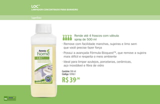 Superfícies
LOC™
LIMPADOR CONCENTRADO PARA BANHEIRO
R$39,90
Contêm 500 ml
Código 109861
•	Remove com facilidade manchas, sujeiras e limo sem
	 que você precise fazer força
•	Possui a avançada Fórmula BioquestTM
, que remove a sujeira
	 mais difícil e respeita o meio ambiente
•	Ideal para limpar azulejos, porcelanas, cerâmicas,
	 aço inoxidável e fibra de vidro
Rende até 4 frascos com válvula
spray de 500 ml
90
 
