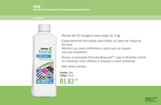 Lavanderia
SA8™
DETERGENTE LÍQUIDO CONCENTRADO PARA ROUPAS
R$82,90
Contêm 1 litro
Código 112532
•	Rende até 50 lavagens para carga de 4 kg
•	Especialmente formulado para todos os tipos de máquina
	 de lavar
•	Mantém as cores brilhantes e evita que as roupas
	 escuras desbotem
•	Possui a avançada Fórmula BioquestTM
, que é eficiente contra
	 as manchas mais difíceis e respeita o meio ambiente
•	Não deixa resíduo
93
 