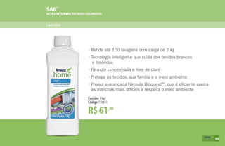 SA8™
ALVEJANTE PARATECIDOS COLORIDOS
Lavanderia
R$61,90
Contêm 1 kg
Código 110481
•	Rende até 100 lavagens com carga de 2 kg
•	Tecnologia inteligente que cuida dos tecidos brancos
e coloridos
•	Fórmula concentrada e livre de cloro
•	Protege os tecidos, sua família e o meio ambiente
•	Possui a avançada Fórmula BioquestTM
, que é eficiente contra
	 as manchas mais difíceis e respeita o meio ambiente
95
 