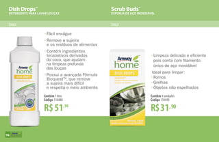 Dish Drops™
DETERGENTE PARA LAVAR LOUÇAS
Scrub Buds™
ESPONJA DE AÇO INOXIDÁVEL
Louça Louça
R$51,90
Contêm 1 litro
Código 110488
•	Fácil enxágue
•	Remove a sujeira
	 e os resíduos de alimentos
•	Contém ingredientes
	 tensoativos derivados
do coco, que ajudam
na limpeza profunda
das louças
•	Possui a avançada Fórmula
	BioquestTM
, que remove
	 a sujeira mais difícil
e respeita o meio ambiente
•	Limpeza delicada e eficiente
	 pois conta com filamento
	 único de aço inoxidável
Ideal para limpar:
•	Fornos
•	Grelhas
•	Objetos não espelhados
R$31,90
Contêm 4 unidades
Código 110490
96
 