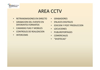 AREA CCTV
• RETRANSMISIONES EN DIRECTO   •   GRABADORES
• GRABACION DEL EVENTO EN      •   ENLACES DIGITALES
  DIFERENTES FORMATOS          •   EDICION Y POST PRODUCCION
• CAMARAS FIJAS Y MOBILES      •   LOCUCIONES
• CONTROLES DE REALIZACION     •   PUBLIREPORTAGES
• INTERCOMS                    •   COMERCIALES
                               •   “DVDTECAS”
 