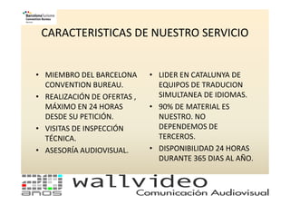 CARACTERISTICAS DE NUESTRO SERVICIO


• MIEMBRO DEL BARCELONA      • LIDER EN CATALUNYA DE
  CONVENTION BUREAU.           EQUIPOS DE TRADUCION
• REALIZACIÓN DE OFERTAS ,     SIMULTANEA DE IDIOMAS.
  MÁXIMO EN 24 HORAS         • 90% DE MATERIAL ES
  DESDE SU PETICIÓN.           NUESTRO. NO
• VISITAS DE INSPECCIÓN        DEPENDEMOS DE
  TÉCNICA.                     TERCEROS.
• ASESORÍA AUDIOVISUAL.      • DISPONIBILIDAD 24 HORAS
                               DURANTE 365 DIAS AL AÑO.
 