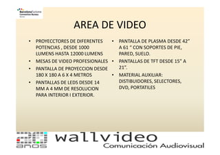 AREA DE VIDEO
• PROYECCTORES DE DIFERENTES   • PANTALLA DE PLASMA DESDE 42”
  POTENCIAS , DESDE 1000         A 61 “ CON SOPORTES DE PIE,
  LUMENS HASTA 12000 LUMENS      PARED, SUELO.
• MESAS DE VIDEO PROFESIONALES • PANTALLAS DE TFT DESDE 15” A
• PANTALLA DE PROYECCION DESDE   21”.
  180 X 180 A 6 X 4 METROS     • MATERIAL AUXILIAR:
• PANTALLAS DE LEDS DESDE 14     DISTIBUIDORES, SELECTORES,
  MM A 4 MM DE RESOLUCION        DVD, PORTATILES
  PARA INTERIOR I EXTERIOR.
 