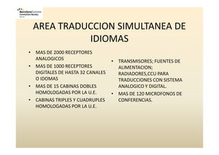 AREA TRADUCCION SIMULTANEA DE
           IDIOMAS
• MAS DE 2000 RECEPTORES
  ANALOGICOS                      • TRANSMISORES; FUENTES DE
• MAS DE 1000 RECEPTORES            ALIMENTACION;
  DIGITALES DE HASTA 32 CANALES     RADIADORES,CCU PARA
  O IDOMAS                          TRADUCCIONES CON SISTEMA
• MAS DE 15 CABINAS DOBLES          ANALOGICO Y DIGITAL.
  HOMOLOGADAS POR LA U.E.         • MAS DE 120 MICROFONOS DE
• CABINAS TRIPLES Y CUADRUPLES      CONFERENCIAS.
  HOMOLOGADAS POR LA U.E.
 