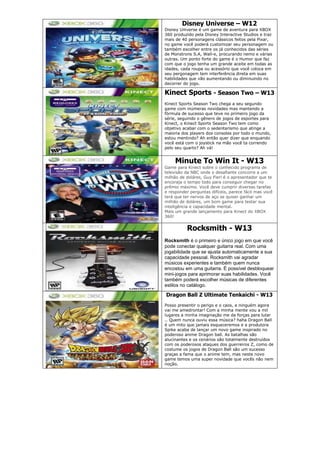 Disney Universe – W12
Disney Universe é um game de aventura para XBOX
360 produzido pela Disney Interactive Studios e traz
mais de 40 personagens clássicos feitos pela Pixar,
no game você poderá customizar seu personagem ou
também escolher entre os já conhecidos das séries
de Monstrons S.A, Wall-e, procurando nemo e várias
outras. Um ponto forte do game é o Humor que faz
com que o jogo tenha um grande aceite em todas as
idades, cada roupa ou acessório que você coloca em
seu pergonagem tem interferência direta em suas
habilidades que vão aumentando ou diminuindo no
decorrer do jogo.
Kinect Sports - Season Two – W13
Kinect Sports Season Two chega a seu segundo
game com inúmeras novidades mas mantendo a
fórmula de sucesso que teve no primeiro jogo da
série, seguindo o gênero de jogos de esportes para
Kinect, o Kinect Sports Season Two tem como
objetivo acabar com o sedentarismo que atinge a
maioria dos players dos consoles por todo o mundo,
estou mentindo? Ah então quer dizer que enquando
você está com o joystick na mão você ta correndo
pelo seu quarto? Ah vá!
Minute To Win It - W13
Game para Kinect sobre o conhecido programa de
televisão da NBC onde o desafiante concorre a um
milhão de doláres, Guy Fieri é o apresentador que te
encoraja o tempo todo para conseguir chegar no
prêmio máximo. Você deve cumprir diversas tarefas
e responder perguntas difíceis, parece fácil mas você
terá que ter nervos de aço se quiser ganhar um
milhão de doláres, um bom game para testar sua
inteligência e capacidade mental.
Mais um grande lançamento para Kinect do XBOX
360!
Rocksmith - W13
Rocksmith é o primeiro e único jogo em que você
pode conectar qualquer guitarra real. Com uma
jogabilidade que se ajusta automaticamente a sua
capacidade pessoal. Rocksmith vai agradar
músicos experientes e também quem nunca
encostou em uma guitarra. É possível desbloquear
mini-jogos para aprimorar suas habilidades. Você
também poderá escolher músicas de diferentes
estilos no catálogo.
Dragon Ball Z Ultimate Tenkaichi - W13
Posso presentir o perigo e o caos, e ninguém agora
vai me amedrontar! Com a minha mente vou a mil
lugares a minha imaginação me da forças para lutar
.. Quem nunca ouviu essa música? haha Dragon Ball
é um mito que jamais esqueceremos e a produtora
Spike acaba de lançar um novo game inspirado no
poderoso anime Dragon ball. As batalhas são
alucinantes e os cenários são totalmente destruídos
com os poderosos ataques dos guerreiros Z, como de
costume os jogos de Dragon Ball são um sucesso
graças a fama que o anime tem, mas neste novo
game temos uma super novidade que vocês não nem
noção.
 