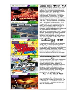Grease Dance KINECT - W13
Prepare-se para as Noites de Verão com um retorno
à Rydell High! Graxa utiliza tecnologias do Kinect
sensor de movimento para entregar a experiência
definitiva de graxa. Canta, dança e festa com Barry,
Sandy eo resto da gangue Grease. Graxa
proporciona a coreografia do filme assinatura e
músicas lendárias combinado com a tecnologia de
hoje com sensor de movimento para que os fãs
podem dançar e cantar suas músicas Graxa favoritas,
incluindo hinos emblemáticos como "Você é o One
That I Want", "Lightning Greased" e "Summer noites.
Jane's Advanced Strike Fighters - W12
Uma guerra de dez anos resultou em enormes
ganhos territoriais para a republica do norte do
Azbaristan e seu partido politico, dando-lhes o
controle de todos os países, exceto os do sul, ricos
em petróleo.A Frente Democrática Sul do
Azbaristan só conseguiu segurar a norte graças ao
Ocidente, que fornece ajudar militar e logistica ao
pequeno estado em troca da exportação do
petróleo de suas vastas reservas. Você assumirá,
como lider do esquadrão Navalha, e lutará para
unificar o Azbaristan.
Just Dance Kids 2 – KINECT -
W13
A experiência mais legal da dança para as crianças está
de volta – Kids Just Dance 2, agora para jogar com
Kinect! Com 40 coreografias divertidas e loucas para
crianças canções favoritas, incluindo sucessos de artistas
mais populares de hoje, programas de TV e filmes.
Crianças Just Dance 2 recebe crianças de todas as idades
para cima e dançando com gráficos coloridos,
movimentos super-divertido, dança e kid-friendly jogo!
Motion Sports Adrenaline – KINECT -
W13
Motion Sports Adrenaline: Faça um nome para si mesmo
no mundo dos esportes radicais! Tente sua mão em
vários loucos esportes radicais e posar como um
fenômeno superstar por desafiar seus amigos em
emocionantes competitions. Motionsports Adrenaline irá
permitir que você, seus amigos e familiares para
participar de atividades extremas que você nunca
sonharia de tentar na vida real. Dos picos do Himalaia
para as cachoeiras da Amazônia, esta é a chance de
liberar seu daredevil interior. Assim, uma questão
permanece: Será que você aceitar o desafio
Puss in Bots – Kinect - W13
Assuma o papel do Gato de Botas, a estrela do
próximo filme de animação da DreamWorks. Use
suas habilidades e movimentos de espada para
entrar em combate e se transformar no lendário
herói das histórias infantis.
 