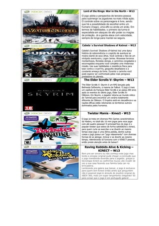 Lord of the Rings: War in the North – W13
O jogo adota a perspectiva de terceira pessoa
para submergir os jogadores na mais nítida ação.
O controle sobre os personagens é livre, sendo
que há a possibilidade de escolher entre um
humano (mago), uma elfo ou ainda um anão. Em
termos de habilidades, o primeiro da turma é
especialista em ataques de alto poder ou magias
de proteção. Já a garota ataca com velocidade,
sempre de longe para manter-se segura.
Cabela´s Survival Shadows of Katmai – W13
Cabela‘s Survival: Shadows of Katmai traz uma épica
história de sobrevivência e o espírito de aventura se
mostra diante de seus olhos. Você controla o fato de um
intrépido aventureiro, Logan James. Atravesse terrenos
montanhosos, florestas densas, e caminhos congelados e
escorregadios enquanto você completa uma misteriosa
missão. Use suas habilidades e resistência física para
lutar contra o cruel frio, geografia desafiadora e a
constante ameaça da fome. Durante o caminho você
pode esperar ser confrontado pelos mais perigosos
predadores do planeta.
The Elder Scrolls V: Skyrim – W13
The Elder Scrolls V: Skyrim é um RPG lançado pela
Bethesda Softworks, a mesma de Fallout. O jogo é mais
um capítulo da franquia Elder Scrolls e se passa 200 anos
após os eventos do último jogo, Elder Scrolls IV:
Oblivion. Em Skyrim, o jogador retorna ao mundo mítico
de Tamriel para encontrar um cenário totalmente
diferente de Oblivion. O Império está em decadência e as
nações élficas estão retomando os territórios outrora
dominados pelos humanos.
Twister Mania - Kinect - W13
O jogo se trata em diversos Mini Games caracterisiticos
da Hasbro, no total são 16 mini jogos para voce jogar
com até quatro pessoas! O principal foco do jogo é o
popular twister que exlora de forma satisfatória o kinect,
para quem curte se exercitar e se divertir ao mesmo
tempo esse jogo é uma ótima pedida, dentre outras
coisas o jogo possui um ―jogo relaxamento‖ com diversas
formas de se alongar, brincar e se divertir ao mesmo
tempo, relembrando só funciona com o KINECT pessoal,
então preste atenção antes de baixar!!
Raving Rabbids Alive & Kicking –
KINECT – W13
Bom pra ser sincero eu não conheço este jogo mas
lendo a sinopse original pude chegar a conclusão que
o jogo transborda diversão para o jogador, graças a
tecnologia Kinect os coelhinhos loucos vão invadir de
vez a sua casa fazendo sua familia toda cair na
brincadeira.
Lembrando pra galera que baixar, o jogo é exclusivo
para quem tem Kinect então antes que perguntem
não é possível jogá-lo através do joystick original do
XBOX 360, mais um super lançamento chegando! Só
para avisar que o jogo é em português galera!
 