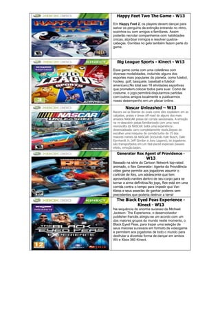 Happy Feet Two The Game - W13
Em Happy Feet 2, os players devem dançar para
salvar os penguins da extinção entrando no ritmo,
sozinhos ou com amigos e familiares. Assim
poderão recrutar companheiros com habilidades
únicas, atordoar inimigos e resolver quebra-
cabeças. Corridas no gelo também fazem parte do
game.
Big League Sports - Kinect - W13
Esse game conta com uma coletânea com
diversas modalidades, incluindo alguns dos
esportes mais populares do planeta, como futebol,
hockey, golf, basquete, baseball e futebol
americano.No total sao 18 atividades esportivas
que prometem colocar todos para suar. Como de
costume, o jogo permitirá disputarmos partidas
com outros amigos localmente e publicarmos
nosso desempenho em um placar online.
Nascar Unleashed – W13
Racers vai se libertar do ovais como eles explodem em as
calçadas, praias e áreas off-road de alguns dos mais
amados NASCAR pistas de corrida sancionada. A emoção
na re-descobrir pistas familiarizado com uma nova
reviravolta dá NASCAR Solta uma experiência
desencadeada carro completamente stock.Depois de
escolher uma máquina de corrida turbo de 15 dos
maiores nomes da NASCAR (incluindo Kyle Busch, Dale
Earnhardt Jr, Jeff Gordon e Joey Logano), os jogadores
são transportados em um fast-paced especiais passeio
efeito, emoção laden.
Generator Rex Agent of Providence -
W13
Baseado na série do Cartoon Network top-rated
animado, o Rex Generator: Agente da Providência
vídeo game permite aos jogadores assumir o
controle de Rex, um adolescente que tem
aproveitado nanites dentro de seu corpo para se
tornar a arma definitiva.No jogo, Rex está em uma
corrida contra o tempo para impedir que Van
Kleiss e seus asseclas de ganhar poderes sem
precedentes que poderia destruir a terra!
The Black Eyed Peas Experience -
Kinect - W13
Na sequência do enorme sucesso de Michael
Jackson: The Experience, o desenvolvedor
publisher francês atingiu-se um acordo com um
dos maiores grupos do mundo neste momento, o
Black Eyed Peas, para trazer uma seleção de
seus maiores sucessos em formato de videogame
e permitem aos jogadores de todo o mundo para
desfrutar a divertida forma de dançar em ambos
Wii e Xbox 360 Kinect.
 