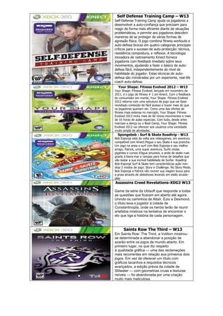 Self Defense Training Camp – W13
Self-Defense Training Camp ajuda os jogadores a
desenvolver a auto-confiança que precisam para
reagir de forma mais eficiente diante de situações
problemáticas, e permite aos jogadores descobrir
maneiras de se proteger de várias formas de
agressão física. O jogo combina fitness workouts e
auto-defesa brocas em quatro categorias principais
críticos para o sucesso de auto-protecção: técnica,
resistência compostura, e reflexos. A tecnologia
inovadora de rastreamento Kinect fornece
jogadores com feedback imediato sobre seus
movimentos, ajudando a fazer o básico de auto-
defesa fácil, independentemente do nível de
habilidade do jogador. Estas técnicas de auto-
defesa são ministradas por um experiente, real-life
coach auto-defesa.
Your Shape: Fitness Evolved 2012 – W13
Your Shape: Fitness Evolved, lançado em novembro de
2011, é o jogo de fitness # 1 em Kinect. Com o feedback
do consumidor em mente, Your Shape: Fitness Evolved
2012 retorna com uma estrutura de jogo que vai fazer
revisitado conteúdo de fácil acesso e trazer mais do que
os jogadores queriam ver. Como uma das ofertas de
fitness mais extensa no mercado, Your Shape: Fitness
Evolved 2012 inclui mais de 60 novos movimentos e mais
de 10 horas de aulas especiais. Com tudo, desde artes
marciais a dança ou o Boot Camp, Your Shape: Fitness
Evolved 2012 vai oferecer aos usuários uma variedade
muito ampla de atividades.
Spongebob : Surf & Skate Roadtrip - W13
Bob Esponja está de volta aos videogames, em aventura
compatível com Kinect.Pegue o seu Skate e sua prancha.
Um jogo na areia e surf com Bob Esponja e seu melhor
amigo, Patrick, uma super aventura, Surfe ondas
gigantes e cursos d‘água sinuosos, e ande de skate ruas
gnarly à beira-mar e rampas para horas de desafios que
vão testar a sua incrível habilidade de Surfar. Roadtrip
Bob Esponja Surf & Skate tem características ação non-
stop 2 modos de jogo: Story e Challenge. No Story Mode,
Bob Esponja e Patrick vão reviver sua viagem louca para
a praia através de slideshows levando em estilo arcade-
play
Assassins Creed Revelations-XDG3 W13
Game da série da Ubisoft que responde a todas
as questões que ficaram em aberto até agora.
Unindo os caminhos de Altaïr, Ezio e Desmond,
o título leva o jogador à cidade de
Constantinopla, onde os heróis terão de reunir
artefatos místicos na tentativa de encontrar o
elo que liga a história de cada personagem.
Saints Row The Third – W13
Em Saints Row: The Third, a Volition mostrou-
se determinada a abandonar a posição de
azarão entre os jogos de mundo aberto. Em
primeiro lugar, no que diz respeito
à qualidade gráfica — uma das reclamações
mais recorrentes em relação aos primeiros dois
jogos. Em vez de oferecer um título com
gráficos tacanhos e requisitos técnicos
avançados, a edição prévia da cidade de
Stilwater — com geometrias cruas e texturas
risíveis — foi abandonada por uma criação
muito mais meticulosa.
 