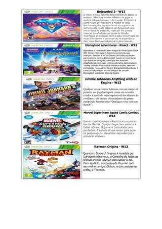 Bejeweled 3 - W13
O maior e mais colorido Bejeweled® de todos os
tempos! Descubra modos inéditos de jogar o
quebra-cabeça número 1 do mundo. Encontre a
combinação perfeita com 8 modos de jogo
alucinantes para agradar a todos os gostos —
comece pelo modo Clássico de Bejeweled para
enxurradas de diversão, viaje por 40 quebra-
cabeças desafiadores no modo de Missão,
recarregue as energias com a ação ininterrupta do
modo Eletrizante e sintonize-se na experiência
Zen, nova forma revolucionária para relaxar.
Disneyland Adventures - Kinect - W13
Aproveitar o controlador sem magia do Kinect para Xbox
360, Kinect: Disneyland Adventures permite que
crianças, famílias e fãs da Disney de todas as idades
para explorar parque Disneyland, passo em aventuras
com base em atrações, participar em missões
desafiadoras e interagir com os adorados personagens
Disney usando seus corpos inteiros e vozes, nenhum
controlador necessário. Kinect: Disneyland Adventures é
o seu portal para um mundo mágico de parque
Disneyland aventuras através Kinect.
Jimmie Johnsons Anything with an
Engine - W13
Qualquer coisa Jimmie Johnson com um motor irá
permitir aos jogadores para correr em veículos
criados a partir do mais improvável dos objetos do
cotidiano – de lixeiras de cortadores de grama
cumprindo Jimmie lema “Qualquer coisa com um
motor!”.
Marvel Super Hero Squad Comic Combat
- W13
Game com foco mais infantil nos populares
heróis Marvel. O jogo chega com suporte à
tablet uDraw. O game é controlado pelo
periférico. A caneta stylus serve para guiar
os personagens, desenhar esconderijos e
provocar ataques.
Rayman Origins - W13
Quando o Glade of Dreams é invadida por
Darktoons nefurrious, o Conselho de fadas às
pressas invoca Rayman para salvar o dia.
Para ajudá-lo, as equipes de Rayman com
seu melhor amigo, Globox, e dois assistentes
crafty, o Teensies.
 