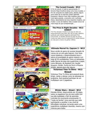 The Cursed Crusade - W13
O fim do século 12 está se aproximando. O
terceiro Papa Inocêncio lança uma nova cruzada, a
fim de conquista da cidade santa, desistiu alguns
anos antes de os exércitos Sultan Salomão.
Enquanto o Barons Franc Alta mobilizar para este
novo épico grande, o encontro com o príncipe
Alexis, descendente do trono bizantino Império, vai
mudar o curso da história: Esta cruzada nunca vai
mais longe do que Constantinopla …
The Price Is Right Decades - W13
KINECT
The Price décadas é direito é um jogo de vídeo em
desenvolvimento para Xbox 360, tipo de jogo, aleatório,
publicado pela Ubisoft.Jogadores participam Row
Concorrente, os desafios através de jogos de preços
muitos dos quais nunca ter aparecido em sorteio anterior
da roda para a chance de ganhar milhões.
Ultimate Marvel Vs. Capcom 3 - W13
Nova versão do game de sucesso lançado há
menos de um ano pela Capcom. Com doze
novos lutadores, a desenvolvedora leva o
elenco já avantajado do game original a um
total de 50 combatentes. Entre os estreantes,
estão figuras de peso dos quadrinhos e jogos,
como Nemesis, de Resident Evil, Gavião
Arqueiro, Strider, Punho de Ferro e Phoenix
Wright, apenas para citar alguns.
Victorious Time To Shine - W13
Kinect
Victorious Time To Shine será possivel atuar,
dirigir, cantar e dançar como se estivesse no
programa. Será possivel participar de um
multiplayer com 2 jogadores.
Winter Stars – Kinect - W13
Estrelas Winter, desenvolvido por 49 jogos,
seduz os jogadores fora de seus sofás com
sua alta qualidade e fácil de aprender,
controles de movimento emocionante. O
―modo de família‖ única permite que cada
participante a escolher o seu nível de
dificuldade individual, tornando assim uma
experiência multiplayer divertido, mesmo com
chances para todos.
 