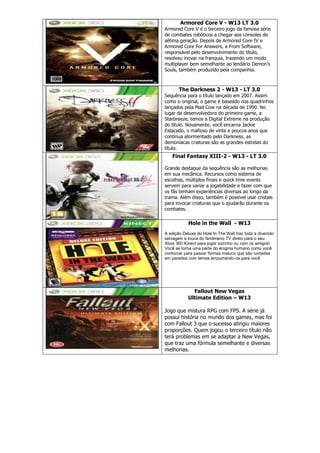 Armored Core V - W13 LT 3.0
Armored Core V é o terceiro jogo da famosa série
de combates robóticos a chegar aos consoles de
sétima geração. Depois de Armored Core IV e
Armored Core For Answers, a From Software,
responsável pelo desenvolvimento do título,
resolveu inovar na franquia, trazendo um modo
multiplayer bem semelhante ao lendário Demon‘s
Souls, também produzido pela companhia.
The Darkness 2 - W13 - LT 3.0
Sequência para o título lançado em 2007. Assim
como o original, o game é baseado nos quadrinhos
lançados pela Mad Cow na década de 1990. No
lugar da desenvolvedora do primeiro game, a
Starbreeze, temos a Digital Extreme na produção
do título. Novamente, você encarna Jackie
Estacado, o mafioso de vinte e poucos anos que
continua atormentado pelo Darkness, as
demoníacas criaturas são as grandes estrelas do
título.
Final Fantasy XIII-2 - W13 - LT 3.0
Grande destaque da sequência são as melhorias
em sua mecânica. Recursos como sistema de
escolhas, múltiplos finais e quick time events
servem para variar a jogabilidade e fazer com que
os fãs tenham experiências diversas ao longo da
trama. Além disso, também é possível usar cristais
para invocar criaturas que o ajudarão durante os
combates.
Hole in the Wall - W13
A edição Deluxe do Hole In The Wall traz toda a diversão
selvagem e louca do fenômeno TV direto para o seu
Xbox 360 Kinect para jogar sozinho ou com os amigos!
Você se torna uma parte do enigma humano como você
contorcer para passar formas maluco que são cortadas
em paredes com temas empurrando-os para você
Fallout New Vegas
Ultimate Edition – W13
Jogo que mistura RPG com FPS. A série já
possui história no mundo dos games, mas foi
com Fallout 3 que o sucesso atingiu maiores
proporções. Quem jogou o terceiro título não
terá problemas em se adaptar a New Vegas,
que traz uma fórmula semelhante e diversas
melhorias.
 