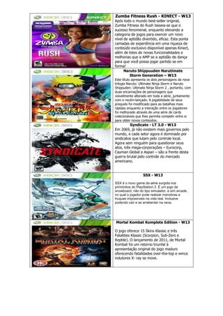 Zumba Fitness Rush - KINECT - W13
Após todo o mundo best-seller original,
Zumba Fitness do Rush baseia-se que o
sucesso fenomenal, enquanto elevando a
categoria de jogos para exercer um novo
nível de aptidão divertido, eficaz. Esta ponta
camadas de experiência em uma riqueza de
conteúdo exclusivo disponível apenas Kinect,
além de lotes de novas funcionalidades e
melhorias que a AMP se a aptidão de dança
para que você possa jogar partido se em
forma!
Naruto Shippuuden Narutimate
Storm Generation – W13
Este título apresenta os dois personagens da nova
trilogia Naruto: Ultimate Ninja Storm e Naruto
Shippuden: Ultimate Ninja Storm 2 , portanto, com
duas encarnações de personagens que
visivelmente alterado em toda a série, juntamente
com o recém-lançado. A jogabilidade de seus
prequels foi modificado para as batalhas mais
rápidas enquanto a interação entre os jogadores
foi melhorado através de uma série de cards
colecionáveis que lhes permita competir entre si
para obter novos conteúdos.
Syndicate - LT 3.0 - W13
Em 2069, já não existem mais governos pelo
mundo, e cada setor agora é dominado por
sindicatos que lutam pelo controle local.
Agora sem ninguém para questionar seus
atos, três mega-corporações – Eurocorp,
Cayman Global e Aspari – são a frente desta
guerra brutal pelo controle do mercado
americano.
SSX - W13
SSX é o novo game da série surgida nos
primórdios do PlayStation 2. É um jogo de
snowboard, não do tipo simulador, e sim arcade,
no qual o jogador pode realizar manobras e
truques impossíveis na vida real. Inclusive
podendo cair e se arrebentar na neve.
Mortal Kombat Komplete Edition - W13
O jogo oferece 15 Skins Klassic e três
Fatalities Klassic (Scorpion, Sub-Zero e
Reptile). O lançamento de 2011, de Mortal
Kombat foi um retorno triunfal à
apresentação original do jogo maduro
oferecendo fatalidades over-the-top e wince
indutores X- ray se move.
 