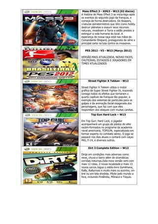 Mass Effect 3 - XDG3 - W13 (02 discos)
A história de Mass Effect 3 se inicia logo após
os eventos do segundo jogo da franquia, e
começa de forma destruidora. Os Reapers,
criaturas extraterrestres que têm como hobby
destruir planetas e exaurir seus recursos
naturais, invadiram a Terra e estão prestes a
extinguir a vida humana do local. A
esperança de nossa raça está nas mãos do
Comandante Shepard, protagonista da série e
principal carta na luta contra os invasores.
PES 2012 - V3 - W13 (Março 2012)
VERSÃO MAIS ATUALIZADA, NOVAS FACES,
CHUTEIRAS, ESTADIOS E JOGADORES EM
TIMES ATUALIZADOS
Street Fighter X Tekken - W13
Street Fighter X Tekken utiliza o motor
gráfico de Super Street Fighter IV, trazendo
consigo todos os efeitos que tornaram o
quarto capítulo da franquia tão popular, a
exemplo dos sistemas de partículas para os
golpes e da animação facial exagerada dos
personagens, que faz com que eles
respondam aos ataques com muitas caretas.
Top Gun Hard Lock – W13
Em Top Gun: Hard Lock, o jogador
acompanhará um grupo de pilotos de elite
recém-formados no programa da academia
naval americana, TOPGUN, especializado em
formar experts no combate aéreo. O jogo se
passará nos dias atuais e contará com caças
MiG, F-14, e diversos outros.
Dirt 3 Complete Edition – W13
Dirija em condições mais adversas como
neve, chuva e barro além de dramáticas
corridas noturnas.Esta nova versão vem com
mais 12 rotas, 2 novas localidade e mais 13
novos carros.Jogue o estilo-livre Gymkhana,
Rally, Rallycross e muito mais ou sozinho, on-
line ou em tela dividida. Pilote pelo mundo a
fora, incluindo Finlândia, Mônaco e Tóquio.
 