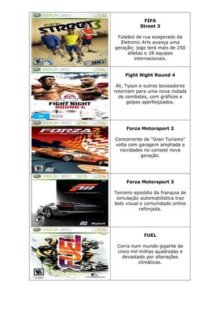 FIFA
Street 3
Futebol de rua exagerado da
Eletronic Arts avança uma
geração; jogo terá mais de 250
atletas e 18 equipes
internacionais.
Fight Night Round 4
Ali, Tyson e outros boxeadores
retornam para uma nova rodada
de combates, com gráficos e
golpes aperfeiçoados.
Forza Motorsport 2
Concorrente de "Gran Turismo"
volta com garagem ampliada e
novidades no console nova
geração.
Forza Motorsport 3
Terceiro episódio da franquia de
simulação automobilística traz
belo visual e comunidade online
reforçada.
FUEL
Corra num mundo gigante de
cinco mil milhas quadradas e
devastado por alterações
climáticas.
 