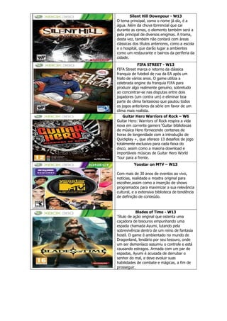 Silent Hill Downpour - W13
O tema principal, como o nome já diz, é a
água. Além da chuva torrencial que cai
durante as cenas, o elemento também será a
pela principal de diversos enigmas. A trama,
desta vez, também não contará com áreas
clássicas dos títulos anteriores, como a escola
e o hospital, que darão lugar a ambientes
como um restaurante e bairros da periferia da
cidade.
FIFA STREET - W13
FIFA Street marca o retorno da clássica
franquia de futebol de rua da EA após um
hiato de vários anos. O game utiliza a
celebrada engine da franquia FIFA para
produzir algo realmente genuíno, sobretudo
ao concentrar-se nas disputas entre dois
jogadores (um contra um) e eliminar boa
parte do clima fantasioso que pautou todos
os jogos anteriores da série em favor de um
clima mais realista.
Guitar Hero Warriors of Rock – W6
Guitar Hero: Warriors of Rock respira a vida
nova em corrente gamers ‗Guitar bibliotecas
de música Hero fornecendo centenas de
horas de longevidade com a introdução de
Quickplay +, que oferece 13 desafios de jogo
totalmente exclusivo para cada faixa do
disco, assim como a maioria download e
importáveis músicas de Guitar Hero World
Tour para a frente.
Yoostar on MTV – W13
Com mais de 30 anos de eventos ao vivo,
notícias, realidade e mostra original para
escolher,assim como a inserção de shows
programados para maximizar a sua relevância
cultural, e a extensiva biblioteca de tendência
de definição de conteúdo.
Blades of Time - W13
Título de ação original que ostenta uma
caçadora de tesouros empunhando uma
espada chamada Ayumi, lutando pela
sobrevivência dentro de um reino de fantasia
hostil. O game é ambientado no mundo de
Dragonland, lendário por seu tesouro, onde
um ser demoníaco assumiu o controle e está
causando estragos. Armada com um par de
espadas, Ayumi é acusada de derrubar o
senhor do mal, e deve evoluir suas
habilidades de combate e mágicas, a fim de
prosseguir.
 