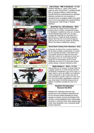 Call of Duty - MW 2 Hardened - LT 3.0
―Modern Warfare 2″, assim como outros
jogos da série ―Call of Duty‖, consegue dividir
bem os aspectos offline e online do jogo,
transformando-os praticamente em produtos
distintos reunidos em um só pacote. A
campanha para um jogador deste novo game
ocorre cinco anos depois dos acontecimentos
mostrados em ―Call of Duty 4: Modern
Warfare‖.
Devil May Cry HD Collection - W13
O Devil May Cry coleção HD traz o Diabo três
primeiros May Cry títulos, originalmente lançado
no PlayStation 2 plataforma, juntos em um pacote
de alta definição pela primeira vez. Os jogos
incluídos são: Devil May Cry, Devil May Cry 2 e
Devil May Cry 3: Edição de Dante Awakening
Special. Devil May Cry é uma série de jogos de
ação que gira em torno do caçador de demônios,
Dante e seu destino moldado por vingança.
Kinect Rush A Disney Pixar Adventure - W13
A Aventura da Disney Pixar convida as famílias e
fãs de todas as idades a experimentar os mundos
de cinco queridos da Disney / Pixar filmes como
nunca antes! Através da magia do Kinect para
Xbox 360, verificar-se no jogo para se tornar um
personagem único em cinco mundos da Pixar.
Equipe-se com personagens de Os Incríveis,
Ratatouille, Up, Carros e Toy Story para resolver
quebra-cabeças e descobrir segredos ocultos.
Ninja Gaiden 3 – W13 – LT 3.0
Pela primeira vez na franquia, em Ninja Gaiden III
o jogador poderá ver o mundo através dos olhos
de Hayabusa, entendendo o que o leva a lutar, e a
matar. Agora o centro do conflito é um misterioso
homem mascarado, e não se sabe quais são as
suas pretensões. Levando a série a um novo rumo
com uma nova história, jogabilidade e modos de
jogo, Ninja Gaiden III promete proporcionar ao
jogador a verdadeira sensação de cortar uma
vítima.
Resident Evil Operation
Raccoon City W13
Resident Evil: Operation Raccoon City
proporciona uma verdadeira experiência de
tiro em terceira pessoa baseada em times,
situada no sinistro universo de Resident Evil.
Zumbis e armas biológicas foram adicionadas
tornando o confronto entre duas equipes algo
muito mais desafiador com a presença deste
terceiro elemento.
 