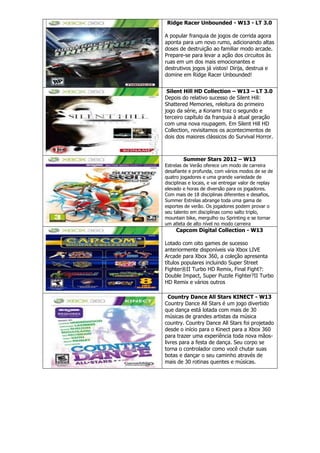 Ridge Racer Unbounded - W13 - LT 3.0
A popular franquia de jogos de corrida agora
aponta para um novo rumo, adicionando altas
doses de destruição ao familiar modo arcade.
Prepare-se para levar a ação dos circuitos às
ruas em um dos mais emocionantes e
destrutivos jogos já vistos! Dirija, destrua e
domine em Ridge Racer Unbounded!
Silent Hill HD Collection – W13 – LT 3.0
Depois do relativo sucesso de Silent Hill:
Shattered Memories, releitura do primeiro
jogo da série, a Konami traz o segundo e
terceiro capítulo da franquia à atual geração
com uma nova roupagem. Em Silent Hill HD
Collection, revisitamos os acontecimentos de
dois dos maiores clássicos do Survival Horror.
Summer Stars 2012 – W13
Estrelas de Verão oferece um modo de carreira
desafiante e profunda, com vários modos de se de
quatro jogadores e uma grande variedade de
disciplinas e locais, e vai entregar valor de replay
elevado e horas de diversão para os jogadores.
Com mais de 18 disciplinas diferentes e desafios,
Summer Estrelas abrange toda uma gama de
esportes de verão. Os jogadores podem provar o
seu talento em disciplinas como salto triplo,
mountain bike, mergulho ou Sprinting e se tornar
um atleta de alto nível no modo carreira
Capcom Digital Collection - W13
Lotado com oito games de sucesso
anteriormente disponíveis via Xbox LIVE
Arcade para Xbox 360, a coleção apresenta
títulos populares incluindo Super Street
Fighter®II Turbo HD Remix, Final Fight?:
Double Impact, Super Puzzle Fighter?II Turbo
HD Remix e vários outros
Country Dance All Stars KINECT - W13
Country Dance All Stars é um jogo divertido
que dança está lotada com mais de 30
músicas de grandes artistas da música
country. Country Dance All Stars foi projetado
desde o início para o Kinect para a Xbox 360
para trazer uma experiência toda nova mãos-
livres para a festa de dança. Seu corpo se
torna o controlador como você chutar suas
botas e dançar o seu caminho através de
mais de 30 rotinas quentes e músicas.
 