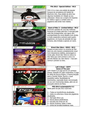 Fifa 2012 - Special Edition - W13
FIFA 12 é a mais uma edição da popular
franquia de simuladores de futebol da
Electronic Arts. Essa edição da série traz
algumas novidades em relação ao seu
antecessor. Dessa vez a engine de impactos
foi refeita e agora o contato entre os
jogadores está ainda mais realista.
Gears of War 3 - Limited Edition - W13
O terceiro episódio de uma das melhores
franquias já criadas pela Epic é marcado pela
volta dos protagonistas, que agora vêm
acompanhados de novos aliados (com direito
a modo cooperativo exclusivo para quatro
jogadores), em busca da salvação da raça
humana, esta limitada a apenas um navio.
Kinect Star Wars - XDG3 - W13
Prepare-se para entrar no universo de Star
Wars de uma maneira completamente nova!
Com mecanismos inéditos, personagens e
muita ação, Kinect Star Wars te coloca no
Star Wars que você conhece e ama e te
permite libertar seu Jedi interior – mas sem
nenhum controle no meio.
Left 4 Dead – GOTY
Game of The year
Left 4 Dead é um jogo de tiro em primeira
pessoa, baseado em ação cooperativa. O jogo
se utiliza da Source Engine, a mesma lançada
para o Counter Strike: Source, a qual
possibilita melhor flexibilidade de
movimentos, expressão facial, sincronização
de voz com movimentos labiais, além de um
avançado sistema de física.
PES 2012 Lucianopatchv 4.2
Neste patch do pes 2012 você terá:
1 – Todas as transferências atualizadas.
2 – todos os uniformes e faces dos jogadores
atualizados.
3 – Narração Silvio Luiz.
4 – Novas placas plublicitárias.
3 – Escudos dos times em 3d.
4 – Novas chuteiras, bolas e redes.
5 – Gritos de torcidas brasileiras reais.
 